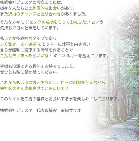 株式会社ジェスタの設立までには、様々な人たちとの刺激的な出会いがあり、また沢山のチャンスと巡り合わせがありました。そんな方々に「ジェスタの成功をもってお礼したい」という気持ちで日々仕事をしています。私自身が多趣味なタイプであり「よく働き、よく遊ぶ」をモットーに仕事と向き合い、自らが趣味に没頭する時間を作ることで「こんなモノあったらいいな！」のエネルギーを蓄えています。皆様も没頭できる趣味をお持ちでしたら、ぜひとも私に聞かせてください。これからも沢山の方とお会いし、自らに刺激を与えながら会社を大きく成長させいきたいです。このサイトをご覧の皆様とお会いする事を楽しみにしております。